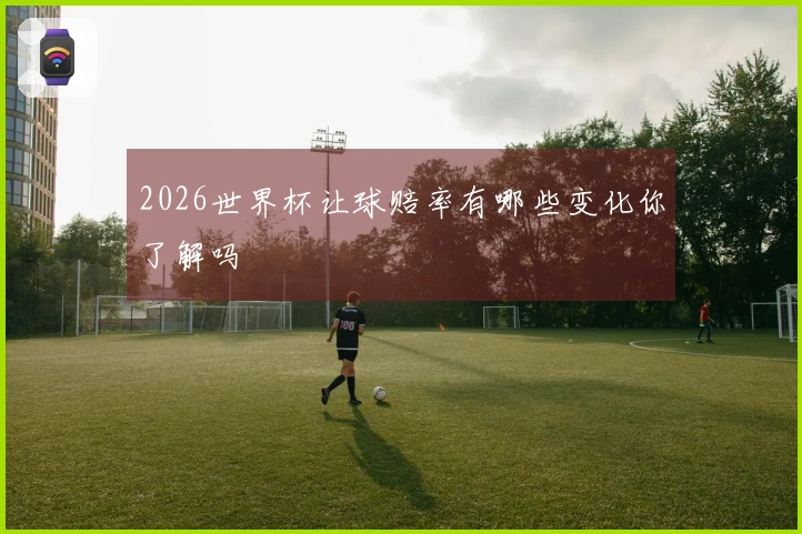 2026世界杯让球赔率有哪些变化你了解吗