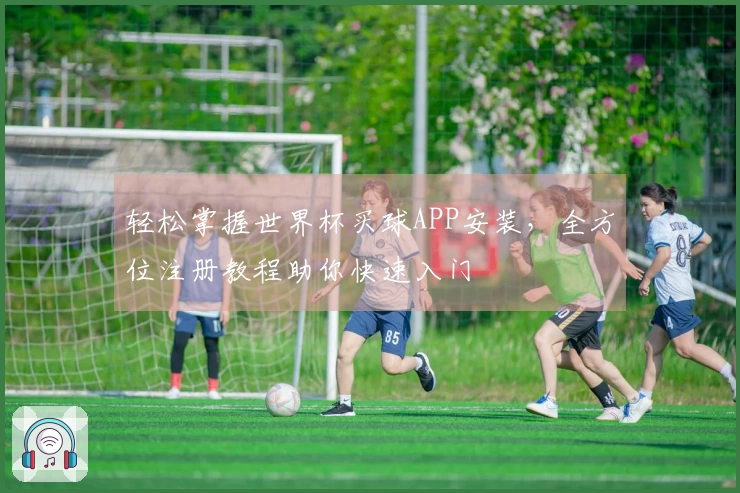 轻松掌握世界杯买球APP安装，全方位注册教程助你快速入门